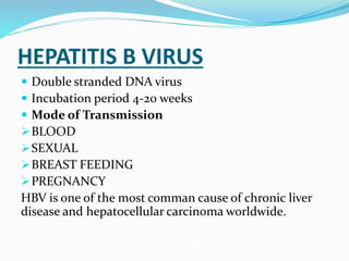 HEPATITIS B VIRUS
 Double stranded DNA virus
 Incubation period 4-20 weeks
 Mode of Transmission
BLOOD
SEXUAL
BREAST FEEDING
PREGNANCY
HBV is one of the most comman cause of chronic liver
disease and hepatocellular carcinoma worldwide.
 
