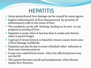 HEPATITIS
 Acute parenchymal liver damage can be caused by many agents.
 Implies inflammation of liver characterized by presence of
inflammatory cells in the tissue of liver.
 The condition can be self limiting, healing on its own or can
progress to scaring of liver .
 Hepatitis is acute when it last less than 6 weeks and chronic
when it persist longer.
 A group of viruses known as hepatitis viruses causes most cases
of liver damage worldwide.
 Hepatitis can also be due to toxin (Alcohol) other infection or
from auto immune process
 It may run a subclinical course when the affected person may
not feel ill.
 The patient become unwell and symptomatic when disease
impair liver function.
 