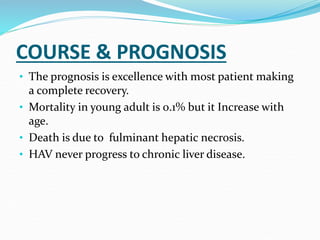 COURSE & PROGNOSIS
• The prognosis is excellence with most patient making
a complete recovery.
• Mortality in young adult is 0.1% but it Increase with
age.
• Death is due to fulminant hepatic necrosis.
• HAV never progress to chronic liver disease.
 
