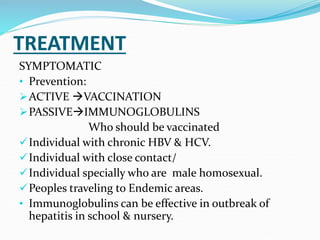 TREATMENT
SYMPTOMATIC
• Prevention:
ACTIVE VACCINATION
PASSIVEIMMUNOGLOBULINS
Who should be vaccinated
Individual with chronic HBV & HCV.
Individual with close contact/
Individual specially who are male homosexual.
Peoples traveling to Endemic areas.
• Immunoglobulins can be effective in outbreak of
hepatitis in school & nursery.
 