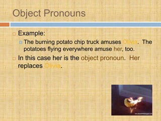 Object Pronouns
 Example:
 The burning potato chip truck amuses Olivia. The
potatoes flying everywhere amuse her, too.
 In this case her is the object pronoun. Her
replaces Olivia.
 