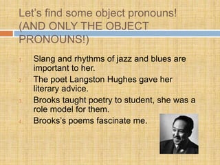 Let’s find some object pronouns!
(AND ONLY THE OBJECT
PRONOUNS!)
1. Slang and rhythms of jazz and blues are
important to her.
2. The poet Langston Hughes gave her
literary advice.
3. Brooks taught poetry to student, she was a
role model for them.
4. Brooks’s poems fascinate me.
 
