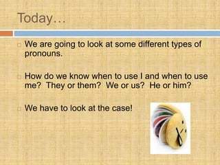 Today…
 We are going to look at some different types of
pronouns.
 How do we know when to use I and when to use
me? They or them? We or us? He or him?
 We have to look at the case!
 