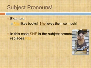 Subject Pronouns!
 Example:
 Rita likes books! She loves them so much!
 In this case SHE is the subject pronoun. It
replaces Rita.
 