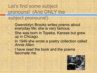 Let’s find some subject
pronouns! (And ONLY the
subject pronouns!)
1. Gwendolyn Brooks writes poems about
everyday life; she is very famous.
2. She was born in Topeka, Kansas but grew
up in Chicago.
3. In 1949 she wrote a poetry collection called
Annie Allen.
4. I have read the book and the poems
fascinate me.
 