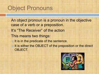 Object Pronouns
 An object pronoun is a pronoun in the objective
case of a verb or a preposition.
 It’s “The Receiver” of the action
 This means two things:
 It is in the predicate of the sentence.
 It is either the OBJECT of the preposition or the direct
OBJECT.
 