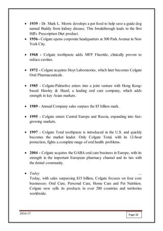 2016-17
 1939 - Dr. Mark L. Morris develops a pet food to help save a guide dog
named Buddy from kidney disease. This breakthrough leads to the first
Hill's Prescription Diet product.
 1956 - Colgate opens corporate headquarters at 300 Park Avenue in New
York City.
 1968 - Colgate toothpaste adds MFP Fluoride, clinically proven to
reduce cavities.
 1972 - Colgate acquires Hoyt Laboratories, which later becomes Colgate
Oral Pharmaceuticals.
 1985 - Colgate-Palmolive enters into a joint venture with Hong Kong-
based Hawley & Hazel, a leading oral care company, which adds
strength in key Asian markets.
 1989 - Annual Company sales surpass the $5 billion mark.
 1995 - Colgate enters Central Europe and Russia, expanding into fast-
growing markets.
 1997 - Colgate Total toothpaste is introduced in the U.S. and quickly
becomes the market leader. Only Colgate Total, with its 12-hour
protection, fights a complete range of oral health problems.
 2004 - Colgate acquires the GABA oral care business in Europe, with its
strength in the important European pharmacy channel and its ties with
the dental community.
 Today …
Today, with sales surpassing $15 billion, Colgate focuses on four core
businesses: Oral Care, Personal Care, Home Care and Pet Nutrition.
Colgate now sells its products in over 200 countries and territories
worldwide.
Page 10
 