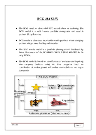 2016-17
BCG MATRIX
 The BCG matrix or also called BCG model relates to marketing. The
BCG model is a well- known portfolio management tool used in
product life cycle theory.
 BCG matrix is often used to prioritize which products within company
product mix get more funding and attention.
 The BCG matrix model is a portfolio planning model developed by
Bruce Henderson of the BOSTON CONSULTING GROUP in the
early 1970’s.
 The BCG model is based on classification of products (and implicitly
also company business units) into four categories based on
combination of market growth and market share relative to the largest
competitor.
Page 17
 