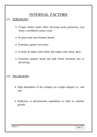 2016-17
INTERNAL FACTORS
(1) STRENGTH:-
 Colgate dental cream offers all-round cavity protection, even
where a toothbrush cannot reach.
 Its great mint taste freshens breath.
 It protects against root caries.
 It cleans & makes teeth whiter and repairs early decay spots.
 Extremely popular brand and high brand awareness due to
advertising.
(2) WEAKNESS:-
 High dependence of the company on a single category i.e., oral
care.
 Reduction in advertisement expenditure in order to maintain
growth.
Page 19
 