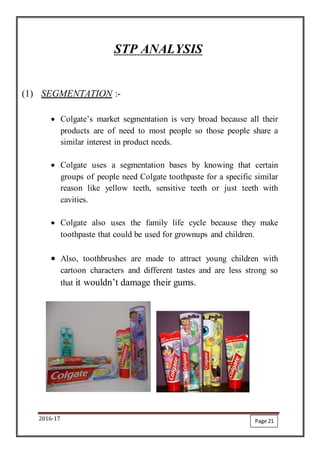 2016-17
STP ANALYSIS
(1) SEGMENTATION :-
 Colgate’s market segmentation is very broad because all their
products are of need to most people so those people share a
similar interest in product needs.
 Colgate uses a segmentation bases by knowing that certain
groups of people need Colgate toothpaste for a specific similar
reason like yellow teeth, sensitive teeth or just teeth with
cavities.
 Colgate also uses the family life cycle because they make
toothpaste that could be used for grownups and children.
 Also, toothbrushes are made to attract young children with
cartoon characters and different tastes and are less strong so
that it wouldn’t damage their gums.
Page 21
 