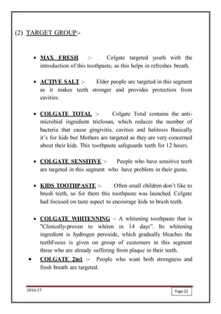 2016-17
(2) TARGET GROUP:-
 MAX FRESH :– Colgate targeted youth with the
introduction of this toothpaste, as this helps in refreshes breath.
 ACTIVE SALT :- Elder people are targeted in this segment
as it makes teeth stronger and provides protection from
cavities.
 COLGATE TOTAL :- Colgate Total contains the anti-
microbial ingredient triclosan, which reduces the number of
bacteria that cause gingivitis, cavities and halitosis Basically
it’s for kids but Mothers are targeted as they are very concerned
about their kids. This toothpaste safeguards teeth for 12 hours.
 COLGATE SENSITIVE :- People who have sensitive teeth
are targeted in this segment who have problem in their gums.
 KIDS TOOTHPASTE :- Often small children don’t like to
brush teeth, so for them this toothpaste was launched. Colgate
had focused on taste aspect to encourage kids to brush teeth.
 COLGATE WHITENNING – A whitening toothpaste that is
"Clinically-proven to whiten in 14 days”. Its whitening
ingredient is hydrogen peroxide, which gradually bleaches the
teethFocus is given on group of customers in this segment
those who are already suffering from plaque in their teeth.
 COLGATE 2in1 :- People who want both strongness and
fresh breath are targeted.
Page 22
 