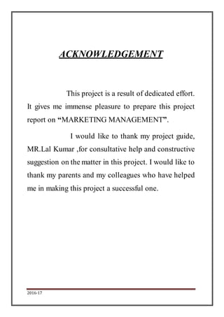 2016-17
ACKNOWLEDGEMENT
This project is a result of dedicated effort.
It gives me immense pleasure to prepare this project
report on “MARKETING MANAGEMENT”.
I would like to thank my project guide,
MR.Lal Kumar ,for consultative help and constructive
suggestion on the matter in this project. I would like to
thank my parents and my colleagues who have helped
me in making this project a successful one.
 