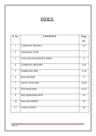 2016-17
INDEX
S. No. CONTENTS Page
No.
1 COMPANY PROFILE 5-6
2 INTRODUCTION 7
3 COLGATE PALMOLIVE INDIA 8
4 COMPANY HISTORY 9-10
5 MARKTING MIX 11-16
6 BCG MATRIX 17
7 SWOT ANALYSIS 18-20
8 STP ANALYSIS 21-23
9 RECOMMANDATION 24
10 BALANCESHEET 25
11 CONCLUSION 26
 