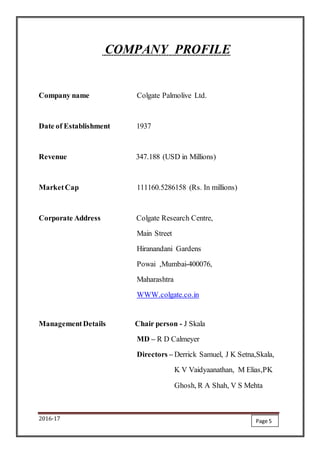 2016-17
COMPANY PROFILE
Company name Colgate Palmolive Ltd.
Date of Establishment 1937
Revenue 347.188 (USD in Millions)
MarketCap 111160.5286158 (Rs. In millions)
Corporate Address Colgate Research Centre,
Main Street
Hiranandani Gardens
Powai ,Mumbai-400076,
Maharashtra
WWW.colgate.co.in
ManagementDetails Chair person - J Skala
MD – R D Calmeyer
Directors – Derrick Samuel, J K Setna,Skala,
K V Vaidyaanathan, M Elias,PK
Ghosh, R A Shah, V S Mehta
Page 5
 