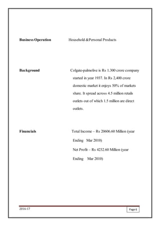 2016-17
Business Operation Household &Personal Products
Background Colgate-palmolive is Rs 1.300 crore company
started in year 1937. In Rs 2,400 crore
domestic market it enjoys 50% of markets
share. It spread across 4.5 million retails
outlets out of which 1.5 million are direct
outlets.
Financials Total Income – Rs 20606.60 Million (year
Ending Mar 2010)
Net Profit – Rs 4232.60 Million (year
Ending Mar 2010)
Page 6
 