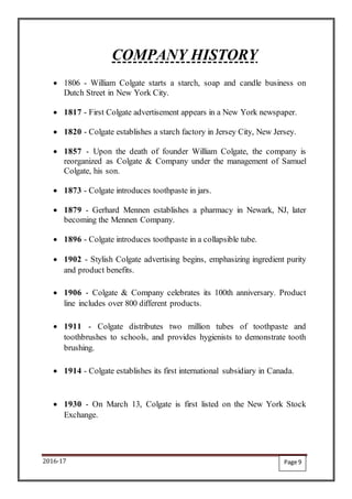 2016-17
COMPANY HISTORY
 1806 - William Colgate starts a starch, soap and candle business on
Dutch Street in New York City.
 1817 - First Colgate advertisement appears in a New York newspaper.
 1820 - Colgate establishes a starch factory in Jersey City, New Jersey.
 1857 - Upon the death of founder William Colgate, the company is
reorganized as Colgate & Company under the management of Samuel
Colgate, his son.
 1873 - Colgate introduces toothpaste in jars.
 1879 - Gerhard Mennen establishes a pharmacy in Newark, NJ, later
becoming the Mennen Company.
 1896 - Colgate introduces toothpaste in a collapsible tube.
 1902 - Stylish Colgate advertising begins, emphasizing ingredient purity
and product benefits.
 1906 - Colgate & Company celebrates its 100th anniversary. Product
line includes over 800 different products.
 1911 - Colgate distributes two million tubes of toothpaste and
toothbrushes to schools, and provides hygienists to demonstrate tooth
brushing.
 1914 - Colgate establishes its first international subsidiary in Canada.
 1930 - On March 13, Colgate is first listed on the New York Stock
Exchange.
Page 9
 