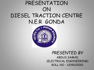 PRESENTATION
ON
DIESEL TRACTION CENTRE
N.E.R GONDA
PRESENTED BY
ABDUS SAMAD
(ELECTRICAL ENGINEERING)
ROLL NO : 1209020001
 