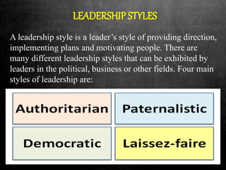 LEADERSHIP STYLES
A leadership style is a leader’s style of providing direction,
implementing plans and motivating people. There are
many different leadership styles that can be exhibited by
leaders in the political, business or other fields. Four main
styles of leadership are:
 