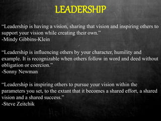 LEADERSHIP
“Leadership is having a vision, sharing that vision and inspiring others to
support your vision while creating their own.”
-Mindy Gibbins-Klein
“Leadership is influencing others by your character, humility and
example. It is recognizable when others follow in word and deed without
obligation or coercion.”
-Sonny Newman
“Leadership is inspiring others to pursue your vision within the
parameters you set, to the extant that it becomes a shared effort, a shared
vision and a shared success.”
-Steve Zeitchik
 