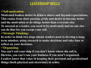 LEADERSHIP SKILLS
Self-motivation:
Motivated leaders desire to achieve above and beyond expectations.
This comes from their passion, pride and desire to become better
and the motivation to do things better than everyone else.
To succeed as a leader, you need to be motivated, and no one else
can do that for you except your self.
Strategic Thinking:
In order to think two steps ahead, leaders need to develop a long-
term mindset, using research to make decisions and take time to
reflect on your decisions.
Organizing:
You can’t sail your ship if you don’t know where the sail is,
likewise, you can’t run your business if you aren’t organized.
Leaders know that value in keeping their personal and professional
things (both physical and electronic) in order.
 