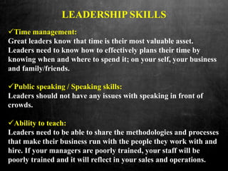 LEADERSHIP SKILLS
Time management:
Great leaders know that time is their most valuable asset.
Leaders need to know how to effectively plans their time by
knowing when and where to spend it; on your self, your business
and family/friends.
Public speaking / Speaking skills:
Leaders should not have any issues with speaking in front of
crowds.
Ability to teach:
Leaders need to be able to share the methodologies and processes
that make their business run with the people they work with and
hire. If your managers are poorly trained, your staff will be
poorly trained and it will reflect in your sales and operations.
 