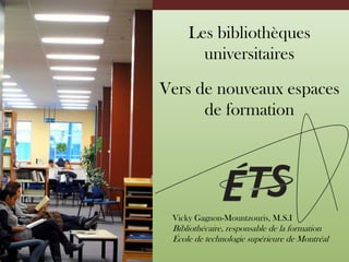 Les bibliothèques universitaires Vers de nouveaux espaces de formation Vicky Gagnon-Mountzouris, M.S.I Bibliothécaire, responsable de la formation  École de technologie supérieure de Montréal 