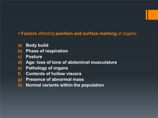  Factors affecting position and surface marking of organs:
a) Body build
b) Phase of respiration
c) Posture
d) Age: loss of tone of abdominal musculature
e) Pathology of organs
f) Contents of hollow viscera
g) Presence of abnormal mass
h) Normal variants within the population
 