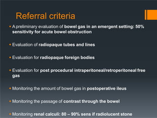 Referral criteria
 A preliminary evaluation of bowel gas in an emergent setting: 50%
sensitivity for acute bowel obstruction
 Evaluation of radiopaque tubes and lines
 Evaluation for radiopaque foreign bodies
 Evaluation for post procedural intraperitoneal/retroperitoneal free
gas
 Monitoring the amount of bowel gas in postoperative ileus
 Monitoring the passage of contrast through the bowel
 Monitoring renal calculi: 80 – 90% sens if radiolucent stone
 