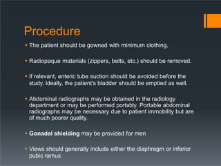 Procedure
 The patient should be gowned with minimum clothing.
 Radiopaque materials (zippers, belts, etc.) should be removed.
 If relevant, enteric tube suction should be avoided before the
study. Ideally, the patient's bladder should be emptied as well.
 Abdominal radiographs may be obtained in the radiology
department or may be performed portably. Portable abdominal
radiographs may be necessary due to patient immobility but are
of much poorer quality.
 Gonadal shielding may be provided for men
 Views should generally include either the diaphragm or inferior
pubic ramus
 