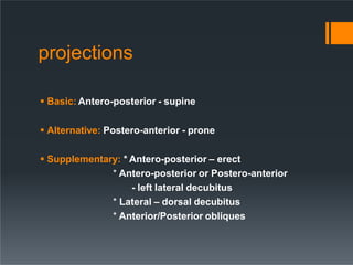 projections
 Basic: Antero-posterior - supine
 Alternative: Postero-anterior - prone
 Supplementary: * Antero-posterior – erect
* Antero-posterior or Postero-anterior
- left lateral decubitus
* Lateral – dorsal decubitus
* Anterior/Posterior obliques
 