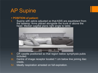AP Supine
 POSITION of patient:
I. Supine with pelvis adjusted so that ASIS are equidistant from
the tabletop. Arms placed alongside the trunk or above the
head. Median sagittal plane right angle to table.
III.
II. CR casette positioned so that region below symphysis pubis
included.
Centre of image receptor located 1 cm below line joining iliac
crests.
IV. Ideally respiration arrested on full expiration.
 