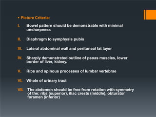  Picture Criteria:
I. Bowel pattern should be demonstrable with minimal
unsharpness
II. Diaphragm to symphysis pubis
III. Lateral abdominal wall and peritoneal fat layer
IV. Sharply demonstrated outline of psoas muscles, lower
border of liver, kidney.
V. Ribs and spinous processes of lumbar vertebrae
VI. Whole of urinary tract
VII. The abdomen should be free from rotation with symmetry
of the: ribs (superior), iliac crests (middle), obturator
foramen (inferior)
 