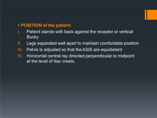  POSITION of the patient:
I. Patient stands with back against the receptor or vertical
Bucky
II. Legs separated well apart to maintain comfortable position
III. Pelvis is adjusted so that theASIS are equidistant
IV. Horizontal central ray directed perpendicular to midpoint
at the level of iliac crests.
 