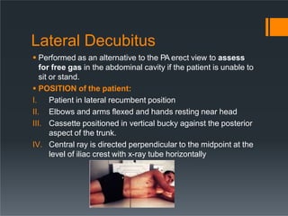 Lateral Decubitus
 Performed as an alternative to the PA erect view to assess
for free gas in the abdominal cavity if the patient is unable to
sit or stand.
 POSITION of the patient:
I. Patient in lateral recumbent position
II. Elbows and arms flexed and hands resting near head
III. Cassette positioned in vertical bucky against the posterior
aspect of the trunk.
IV. Central ray is directed perpendicular to the midpoint at the
level of iliac crest with x-ray tube horizontally
 