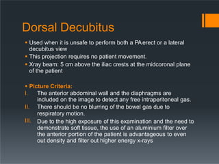 Dorsal Decubitus
 Used when it is unsafe to perform both a PAerect or a lateral
decubitus view
 This projection requires no patient movement.
 Xray beam: 5 cm above the iliac crests at the midcoronal plane
of the patient
 Picture Criteria:
III.
I. The anterior abdominal wall and the diaphragms are
included on the image to detect any free intraperitoneal gas.
II. There should be no blurring of the bowel gas due to
respiratory motion.
Due to the high exposure of this examination and the need to
demonstrate soft tissue, the use of an aluminium filter over
the anterior portion of the patient is advantageous to even
out density and filter out higher energy x-rays
 