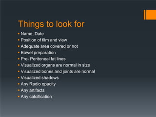 Things to look for
 Name, Date
 Position of film and view
 Adequate area covered or not
 Bowel preparation
 Pre- Peritoneal fat lines
 Visualized organs are normal in size
 Visualized bones and joints are normal
 Visualized shadows
 Any Radio opacity
 Any artifacts
 Any calcification
 