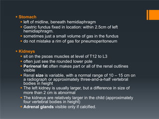  Stomach
 left of midline, beneath hemidiaphragm
 Gastric fundus fixed in location: within 2.5cm of left
hemidiaphragm.
 sometimes just a small volume of gas in the fundus
 do not mistake a rim of gas for pneumoperitoneum
 Kidneys
 sit on the psoas muscles at level of T12 to L3
 often just see the rounded lower pole
 Perirenal fat often makes part or all of the renal outlines
visible
 Renal size is variable, with a normal range of 10 – 15 cm on
a radiograph or approximately three-and-a-half vertebral
bodies in height
 The left kidney is usually larger, but a difference in size of
more than 2 cm is abnormal
 The kidneys are relatively larger in the child (approximately
four vertebral bodies in height)
 Adrenal glands visible only if calcified.
 