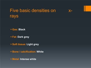 x-
Five basic densities on
rays
 Gas: Black
 Fat: Dark grey
 Soft tissue: Light grey
 Bone / calcification: White
 Me...