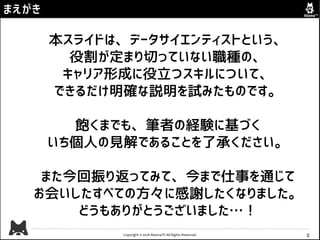 Copyright © 2018 AbemaTV All Rights Reserved. 2
まえがき
本スライドは、データサイエンティストという、
役割が定まり切っていない職種の、
キャリア形成に役立つスキルについて、
できるだけ明確な説明を試みたものです。
飽くまでも、筆者の経験に基づく
いち個人の見解であることを了承ください。
また今回振り返ってみて、今まで仕事を通じて
お会いしたすべての方々に感謝したくなりました。
どうもありがとうございました…！
 