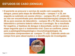 ESTUDOS DE CASO (DENGUE)O paciente ao procurar o serviço de saúde com suspeita de dengue, passa pela etapa de identificação – campos 1 a 25, em seguida se submete um exame clínico – campos 26 a 41, podendo ou não ser encaminhado para atendimento(internação) campos 42 a 48 ou para exames de laboratório – campos 49 a 70. Nos exames de laboratório a primeira bateria refere-se à sorologia. Se o resultado for negativo, a hipótese de dengue é descartada, senão vai para a etapa seguinte que é o isolamento viral. Caso se confirme, passa para a patologia(histopatologia e imunohistopatologia). As conclusões compreendem os  campos 71 a 82. Cabendo ainda um campo livre para observações e a identificação do investigador.