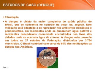 ESTUDOS DE CASO (DENGUE)IntroduçãoA dengue é objeto da maior campanha de saúde pública do Brasil, que se concentra no controle do vetor Ae. aegypti. Este mosquito está adaptado a se reproduzir nos ambientes doméstico e peridoméstico, em recipientes onde se armazenam água potável e recipientes descartáveis comumente encontrados nos lixos das cidades onde se acumula água de chuvas. A dengue está presente em todos os 27 estados da Federação, distribuída por 3.794 municípios. O Brasil contribui com cerca de 60% das notificações da dengue nas Américas.
