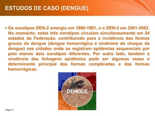 ESTUDOS DE CASO (DENGUE)Os sorotipos DEN-2 emergiu em 1990-1991, e o DEN-3 em 2001-2002. No momento, estes três sorotipos circulam simultaneamente em 24 estados da Federação, contribuindo para a incidência das formas graves da dengue (dengue hemorrágica e síndrome do choque da dengue) nas cidades onde se registram epidemias sequenciais por pelo menos dois sorotipos diferentes. Por outro lado, também a virulência das linhagens epidêmica pode ser algumas vezes o determinante principal das formas complicadas e das formas hemorrágicas.