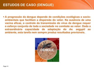 ESTUDOS DE CASO (DENGUE)A progressão da dengue depende de condições ecológicas e socio-ambientais que facilitam a dispersão do vetor. Na ausência de uma vacina eficaz, o controle da transmissão do vírus da dengue requer o esforço conjunto de toda a sociedade no combate ao vetor. Dada a extraordinária capacidade de adaptação do Ae. aegypti ao ambiente, esta tarefa nem sempre produz resultados previsíveis. 