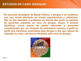 ESTUDOS DE CASO (DENGUE)No presente paradigma da Saúde Pública, a dengue é um problema que vem sendo abordado em termos populacionais e ambientais. Não se tem abordado o problema em termos dos perfis ou padrões de pacientes expostos ao vírus da dengue. Assim, é preciso identificar, numa massa de dados referentes a pacientes caracterizados por um conjunto de parâmetros comuns, o perfil ou perfis dos indivíduos acometidos pela dengue e dos que, apesar de expostos ao vetor, não forma infectados pelo vírus da dengue.