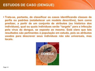 ESTUDOS DE CASO (DENGUE)Trata-se, portanto, de classificar os casos identificando classes de perfis ou padrões (estabelecer um modelo descritivo), bem como predizer, a partir de um conjunto de atributos (ou histórico dos indivíduos), qual ou quais indivíduos serão “targets” para a infecção pelo vírus da dengue, se exposto ao mesmo. Está claro que tais resultados são pertinentes à população em estudo, pois os atributos usados para descrever seus indivíduos não são universais, mas locais. 