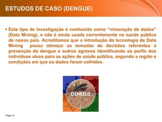 ESTUDOS DE CASO (DENGUE)Este tipo de investigação é conhecido como “mineração de dados” (Data Mining), e não é ainda usada correntemente na saúde pública de nosso país. Acreditamos que a introdução da tecnologia de Data Mining possa otimizar as tomadas de decisões referentes à prevenção da dengue e outros agravos identificando os perfis dos indivíduos alvos para as ações de saúde pública, segundo a região e condições em que os dados foram colhidos. 