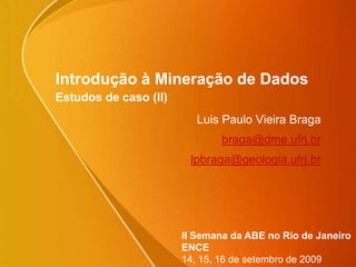 Introdução à Mineração de Dados
Estudos de caso (II)
Luis Paulo Vieira Braga
braga@dme.ufrj.br
lpbraga@geologia.ufrj.br
II Semana da ABE no Rio de Janeiro
ENCE
14, 15, 16 de setembro de 2009
 