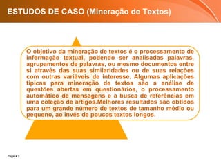 Page  3
ESTUDOS DE CASO (Mineração de Textos)
O objetivo da mineração de textos é o processamento de
informação textual, podendo ser analisadas palavras,
agrupamentos de palavras, ou mesmo documentos entre
si através das suas similaridades ou de suas relações
com outras variáveis de interesse. Algumas aplicações
típicas para mineração de textos são a análise de
questões abertas em questionários, o processamento
automático de mensagens e a busca de referências em
uma coleção de artigos.Melhores resultados são obtidos
para um grande número de textos de tamanho médio ou
pequeno, ao invés de poucos textos longos.
 
