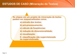 Page  4
ESTUDOS DE CASO (Mineração de Textos)
As etapas em um projeto de mineração de textos
podem ser esquematizadas como:
a) entrada dos textos;
b) pré-processamento;
c) cálculo de freqüências;
d) redução de dimensionalidade;
e) visualização;
f) classificação não supervisionada
ou supervisionada.
 