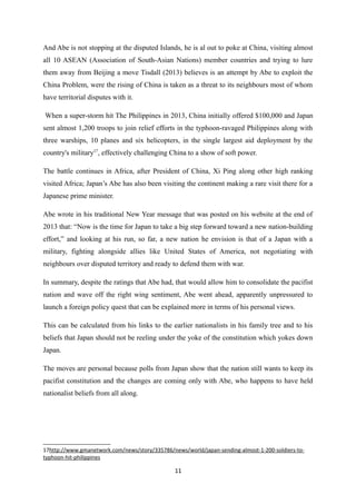 And Abe is not stopping at the disputed Islands, he is al out to poke at China, visiting almost
all 10 ASEAN (Association of South-Asian Nations) member countries and trying to lure
them away from Beijing a move Tisdall (2013) believes is an attempt by Abe to exploit the
China Problem, were the rising of China is taken as a threat to its neighbours most of whom
have territorial disputes with it.
When a super-storm hit The Philippines in 2013, China initially offered $100,000 and Japan
sent almost 1,200 troops to join relief efforts in the typhoon-ravaged Philippines along with
three warships, 10 planes and six helicopters, in the single largest aid deployment by the
country's military17
, effectively challenging China to a show of soft power.
The battle continues in Africa, after President of China, Xi Ping along other high ranking
visited Africa; Japan’s Abe has also been visiting the continent making a rare visit there for a
Japanese prime minister.
Abe wrote in his traditional New Year message that was posted on his website at the end of
2013 that: “Now is the time for Japan to take a big step forward toward a new nation-building
effort,” and looking at his run, so far, a new nation he envision is that of a Japan with a
military, fighting alongside allies like United States of America, not negotiating with
neighbours over disputed territory and ready to defend them with war.
In summary, despite the ratings that Abe had, that would allow him to consolidate the pacifist
nation and wave off the right wing sentiment, Abe went ahead, apparently unpressured to
launch a foreign policy quest that can be explained more in terms of his personal views.
This can be calculated from his links to the earlier nationalists in his family tree and to his
beliefs that Japan should not be reeling under the yoke of the constitution which yokes down
Japan.
The moves are personal because polls from Japan show that the nation still wants to keep its
pacifist constitution and the changes are coming only with Abe, who happens to have held
nationalist beliefs from all along.
17http://www.gmanetwork.com/news/story/335786/news/world/japan-sending-almost-1-200-soldiers-to-
typhoon-hit-philippines
11
 